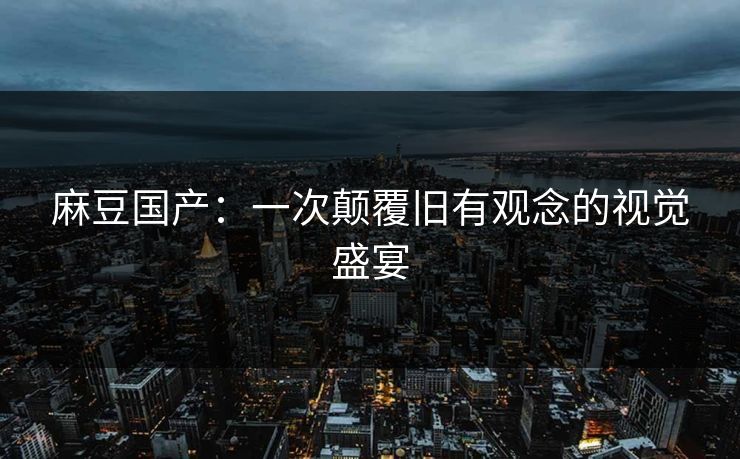 麻豆国产：一次颠覆旧有观念的视觉盛宴