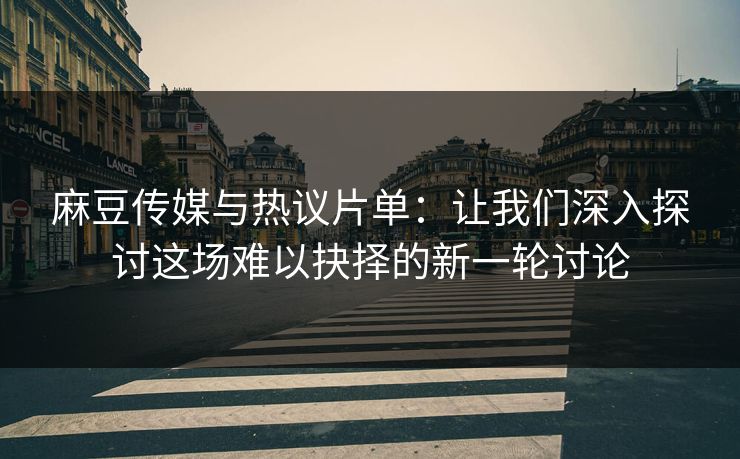 麻豆传媒与热议片单：让我们深入探讨这场难以抉择的新一轮讨论