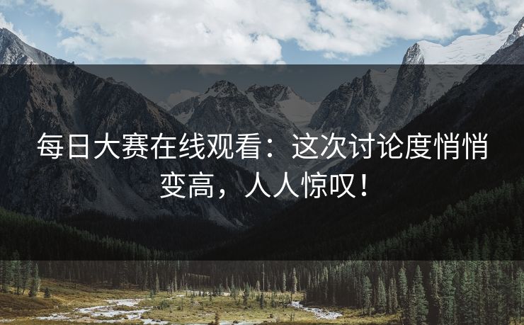 每日大赛在线观看：这次讨论度悄悄变高，人人惊叹！