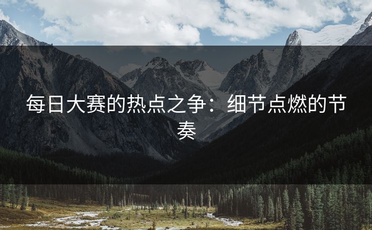 每日大赛的热点之争：细节点燃的节奏