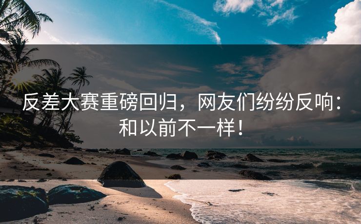 反差大赛重磅回归，网友们纷纷反响：和以前不一样！