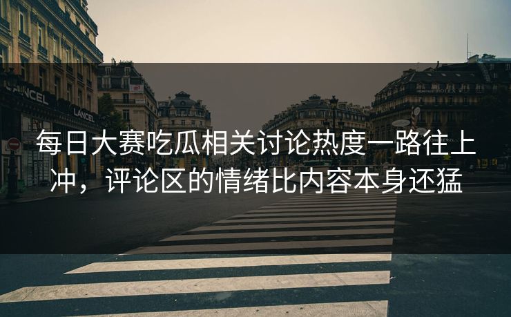 每日大赛吃瓜相关讨论热度一路往上冲，评论区的情绪比内容本身还猛