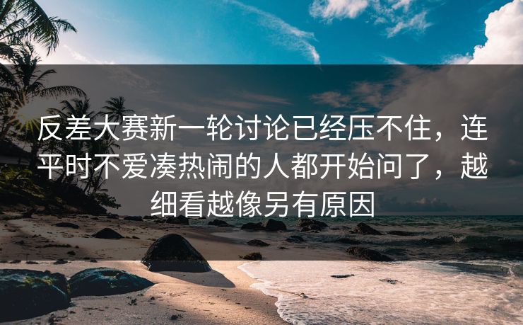 反差大赛新一轮讨论已经压不住，连平时不爱凑热闹的人都开始问了，越细看越像另有原因