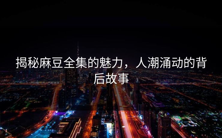 揭秘麻豆全集的魅力，人潮涌动的背后故事
