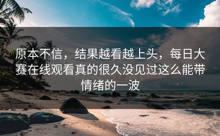 原本不信，结果越看越上头，每日大赛在线观看真的很久没见过这么能带情绪的一波