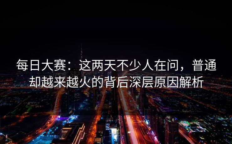 每日大赛：这两天不少人在问，普通却越来越火的背后深层原因解析