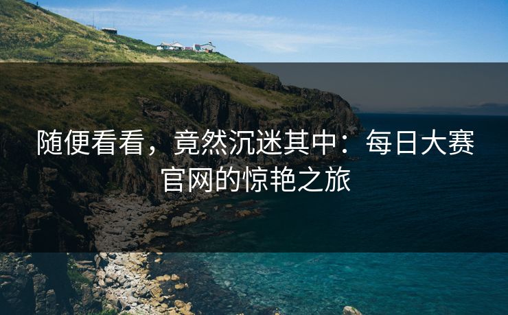 随便看看，竟然沉迷其中：每日大赛官网的惊艳之旅