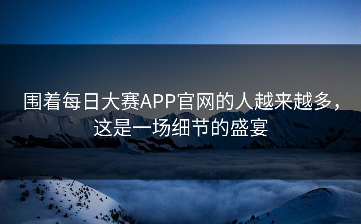 围着每日大赛APP官网的人越来越多，这是一场细节的盛宴