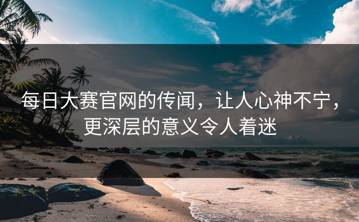 每日大赛官网的传闻，让人心神不宁，更深层的意义令人着迷
