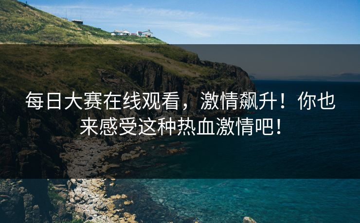 每日大赛在线观看，激情飙升！你也来感受这种热血激情吧！