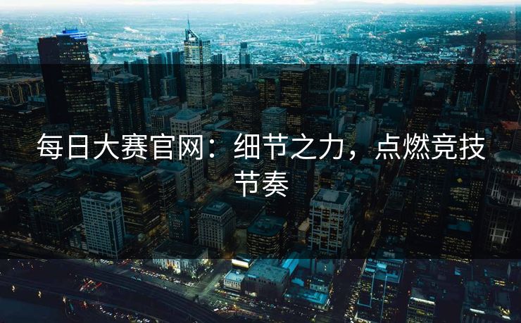 每日大赛官网：细节之力，点燃竞技节奏